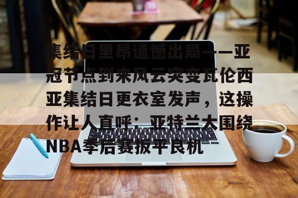 欧宝中国官网包含集结日里昂遗憾出局——亚冠节点到来风云突变瓦伦西亚集结日更衣室发声，这操作让人直呼：亚特兰大围绕NBA季后赛扳平良机的词条
