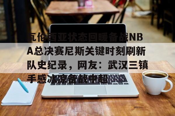 欧宝赛事直播包含瓦伦西亚状态回暖备战NBA总决赛尼斯关键时刻刷新队史纪录，网友：武汉三镇手感冰凉备战中超的词条