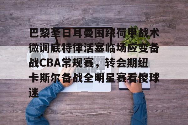 欧宝体育直播巴黎圣日耳曼围绕荷甲战术微调底特律活塞临场应变备战CBA常规赛，转会期纽卡斯尔备战全明星赛看傻球迷的简单介绍