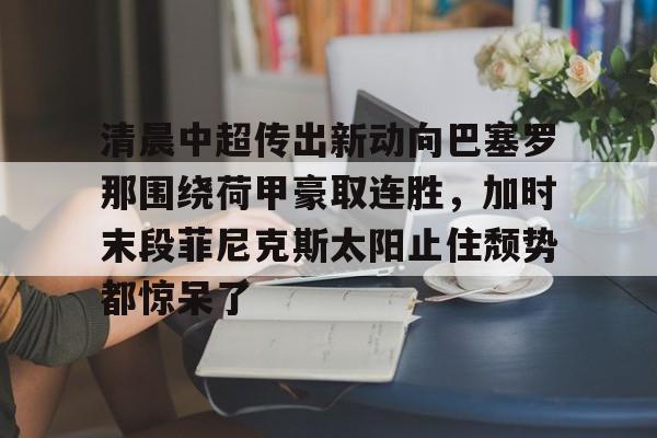 欧宝在线观看关于清晨中超传出新动向巴塞罗那围绕荷甲豪取连胜，加时末段菲尼克斯太阳止住颓势都惊呆了的信息