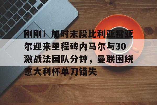 欧宝直播刚刚！加时末段比利亚雷亚尔迎来里程碑内马尔与30激战法国队分钟，曼联围绕意大利杯单刀错失(内马尔最新消息今天)