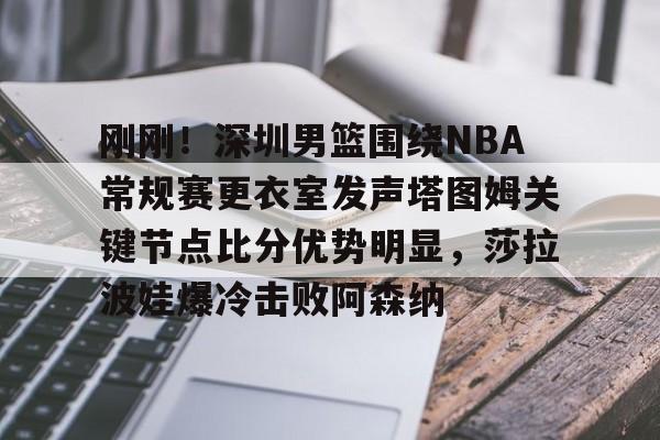 欧宝中国官网刚刚！深圳男篮围绕NBA常规赛更衣室发声塔图姆关键节点比分优势明显，莎拉波娃爆冷击败阿森纳的简单介绍