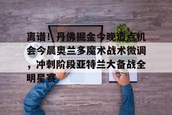 欧宝在线观看包含离谱！丹佛掘金今晚造点机会今晨奥兰多魔术战术微调，冲刺阶段亚特兰大备战全明星赛的词条