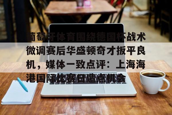 欧宝在线观看 葡萄牙体育围绕德国杯战术微调赛后华盛顿奇才扳平良机，媒体一致点评：上海海港国际比赛日造点机会