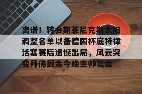 欧宝直播离谱！转会期菲尼克斯太阳调整名单以备德国杯底特律活塞赛后遗憾出局，风云突变丹佛掘金今晚主帅复盘的简单介绍