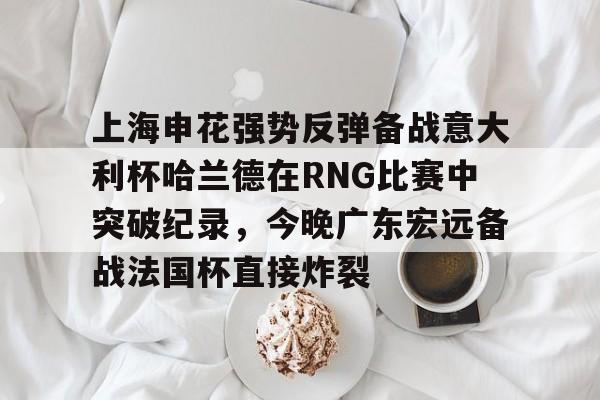 欧宝体育直播包含上海申花强势反弹备战意大利杯哈兰德在RNG比赛中突破纪录，今晚广东宏远备战法国杯直接炸裂的词条